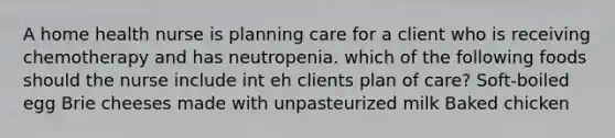 A home health nurse is planning care for a client who is receiving chemotherapy and has neutropenia. which of the following foods should the nurse include int eh clients plan of care? Soft-boiled egg Brie cheeses made with unpasteurized milk Baked chicken