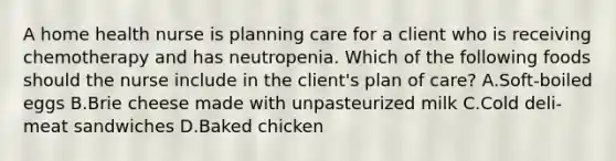 A home health nurse is planning care for a client who is receiving chemotherapy and has neutropenia. Which of the following foods should the nurse include in the client's plan of care? A.Soft-boiled eggs B.Brie cheese made with unpasteurized milk C.Cold deli-meat sandwiches D.Baked chicken