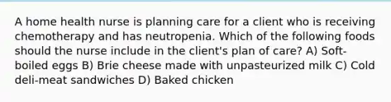 A home health nurse is planning care for a client who is receiving chemotherapy and has neutropenia. Which of the following foods should the nurse include in the client's plan of care? A) Soft-boiled eggs B) Brie cheese made with unpasteurized milk C) Cold deli-meat sandwiches D) Baked chicken