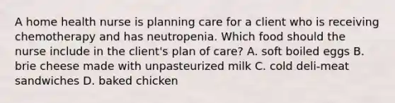 A home health nurse is planning care for a client who is receiving chemotherapy and has neutropenia. Which food should the nurse include in the client's plan of care? A. soft boiled eggs B. brie cheese made with unpasteurized milk C. cold deli-meat sandwiches D. baked chicken