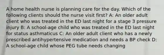 A home health nurse is planning care for the day. Which of the following clients should the nurse visit first? A: An older adult client who was treated in the ED last night for a stage 3 pressure injury B: A school-age child who was treated in the ED last night for status asthmaticus C: An older adult client who has a newly prescribed antihypertensive medication and needs a BP check D: A school-age child whose PEG tube needs changing