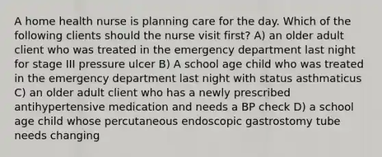 A home health nurse is planning care for the day. Which of the following clients should the nurse visit first? A) an older adult client who was treated in the emergency department last night for stage III pressure ulcer B) A school age child who was treated in the emergency department last night with status asthmaticus C) an older adult client who has a newly prescribed antihypertensive medication and needs a BP check D) a school age child whose percutaneous endoscopic gastrostomy tube needs changing