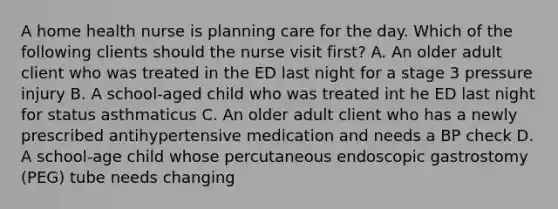 A home health nurse is planning care for the day. Which of the following clients should the nurse visit first? A. An older adult client who was treated in the ED last night for a stage 3 pressure injury B. A school-aged child who was treated int he ED last night for status asthmaticus C. An older adult client who has a newly prescribed antihypertensive medication and needs a BP check D. A school-age child whose percutaneous endoscopic gastrostomy (PEG) tube needs changing