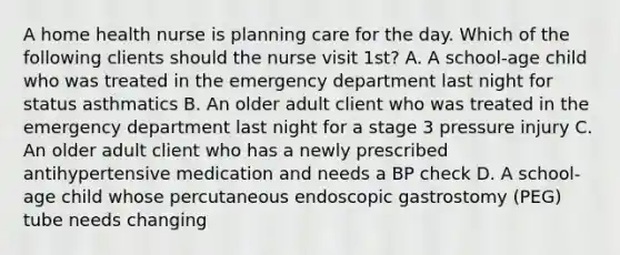 A home health nurse is planning care for the day. Which of the following clients should the nurse visit 1st? A. A school-age child who was treated in the emergency department last night for status asthmatics B. An older adult client who was treated in the emergency department last night for a stage 3 pressure injury C. An older adult client who has a newly prescribed antihypertensive medication and needs a BP check D. A school-age child whose percutaneous endoscopic gastrostomy (PEG) tube needs changing