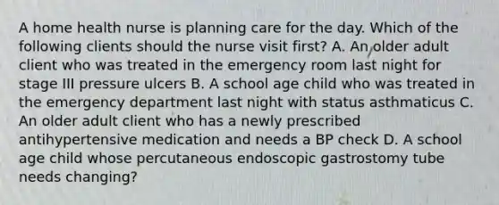 A home health nurse is planning care for the day. Which of the following clients should the nurse visit first? A. An older adult client who was treated in the emergency room last night for stage III pressure ulcers B. A school age child who was treated in the emergency department last night with status asthmaticus C. An older adult client who has a newly prescribed antihypertensive medication and needs a BP check D. A school age child whose percutaneous endoscopic gastrostomy tube needs changing?