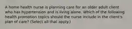 A home health nurse is planning care for an older adult client who has hypertension and is living alone. Which of the following health promotion topics should the nurse include in the client's plan of care? (Select all that apply.)