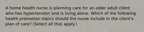 A home health nurse is planning care for an older adult client who has hypertension and is living alone. Which of the following health promotion topics should the nurse include in the client's plan of care? (Select all that apply.)