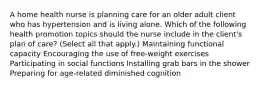 A home health nurse is planning care for an older adult client who has hypertension and is living alone. Which of the following health promotion topics should the nurse include in the client's plan of care? (Select all that apply.) Maintaining functional capacity Encouraging the use of free-weight exercises Participating in social functions Installing grab bars in the shower Preparing for age-related diminished cognition