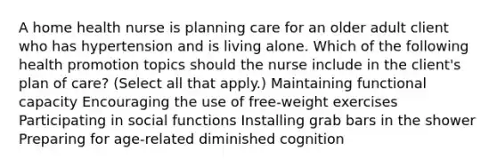 A home health nurse is planning care for an older adult client who has hypertension and is living alone. Which of the following health promotion topics should the nurse include in the client's plan of care? (Select all that apply.) Maintaining functional capacity Encouraging the use of free-weight exercises Participating in social functions Installing grab bars in the shower Preparing for age-related diminished cognition