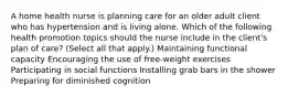 A home health nurse is planning care for an older adult client who has hypertension and is living alone. Which of the following health promotion topics should the nurse include in the client's plan of care? (Select all that apply.) Maintaining functional capacity Encouraging the use of free-weight exercises Participating in social functions Installing grab bars in the shower Preparing for diminished cognition