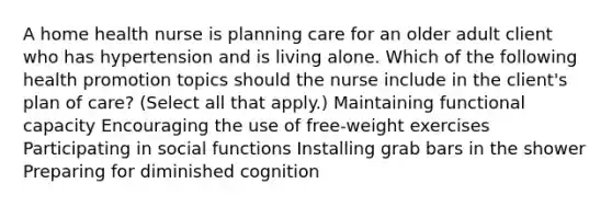 A home health nurse is planning care for an older adult client who has hypertension and is living alone. Which of the following health promotion topics should the nurse include in the client's plan of care? (Select all that apply.) Maintaining functional capacity Encouraging the use of free-weight exercises Participating in social functions Installing grab bars in the shower Preparing for diminished cognition