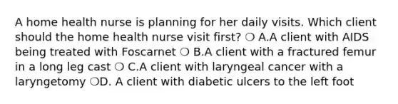 A home health nurse is planning for her daily visits. Which client should the home health nurse visit first? ❍ A.A client with AIDS being treated with Foscarnet ❍ B.A client with a fractured femur in a long leg cast ❍ C.A client with laryngeal cancer with a laryngetomy ❍D. A client with diabetic ulcers to the left foot