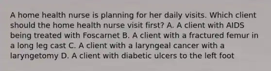 A home health nurse is planning for her daily visits. Which client should the home health nurse visit first? A. A client with AIDS being treated with Foscarnet B. A client with a fractured femur in a long leg cast C. A client with a laryngeal cancer with a laryngetomy D. A client with diabetic ulcers to the left foot