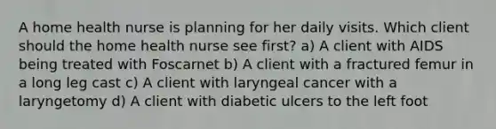 A home health nurse is planning for her daily visits. Which client should the home health nurse see first? a) A client with AIDS being treated with Foscarnet b) A client with a fractured femur in a long leg cast c) A client with laryngeal cancer with a laryngetomy d) A client with diabetic ulcers to the left foot