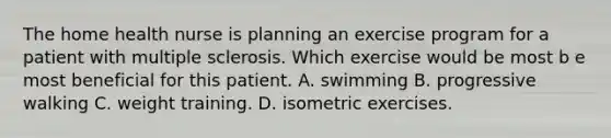 The home health nurse is planning an exercise program for a patient with multiple sclerosis. Which exercise would be most b e most beneficial for this patient. A. swimming B. progressive walking C. weight training. D. isometric exercises.