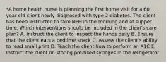 *A home health nurse is planning the first home visit for a 60 year old client newly diagnosed with type 2 diabetes. The client has been instructed to take NPH in the morning and at supper time. Which interventions should be included in the client's care plan? A. Instruct the client to inspect the hands daily B. Ensure that the client eats a bedtime snack C. Assess the client's ability to read small print D. Teach the client how to perform an A1C E. Instruct the client on storing pre-filled syringes in the refrigerator