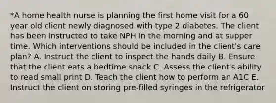 *A home health nurse is planning the first home visit for a 60 year old client newly diagnosed with type 2 diabetes. The client has been instructed to take NPH in the morning and at supper time. Which interventions should be included in the client's care plan? A. Instruct the client to inspect the hands daily B. Ensure that the client eats a bedtime snack C. Assess the client's ability to read small print D. Teach the client how to perform an A1C E. Instruct the client on storing pre-filled syringes in the refrigerator