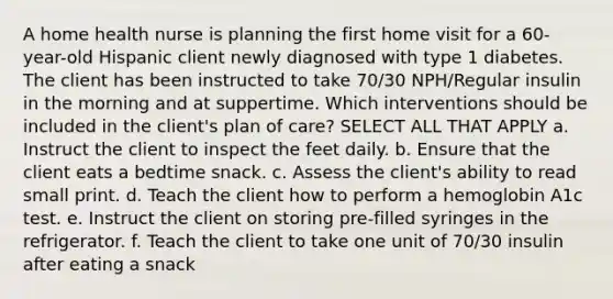 A home health nurse is planning the first home visit for a 60-year-old Hispanic client newly diagnosed with type 1 diabetes. The client has been instructed to take 70/30 NPH/Regular insulin in the morning and at suppertime. Which interventions should be included in the client's plan of care? SELECT ALL THAT APPLY a. Instruct the client to inspect the feet daily. b. Ensure that the client eats a bedtime snack. c. Assess the client's ability to read small print. d. Teach the client how to perform a hemoglobin A1c test. e. Instruct the client on storing pre-filled syringes in the refrigerator. f. Teach the client to take one unit of 70/30 insulin after eating a snack