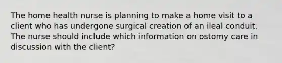 The home health nurse is planning to make a home visit to a client who has undergone surgical creation of an ileal conduit. The nurse should include which information on ostomy care in discussion with the client?