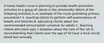 A home health nurse is planning to provide health promotion activities to a group of clients in the community. Which of the following activities is an example of the nurse promoting primary prevention? A. teaching clients to perform self-examinations of breath and testicles B. educating clients about the recommended immunization schedule for adults C. Teaching clients who have type 1 Diabetes about the care of the vet D. recommending that clients over the age of 50 have a fecal occult blood test annually