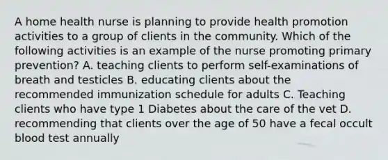 A home health nurse is planning to provide health promotion activities to a group of clients in the community. Which of the following activities is an example of the nurse promoting primary prevention? A. teaching clients to perform self-examinations of breath and testicles B. educating clients about the recommended immunization schedule for adults C. Teaching clients who have type 1 Diabetes about the care of the vet D. recommending that clients over the age of 50 have a fecal occult blood test annually