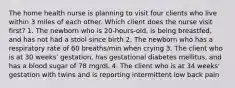 The home health nurse is planning to visit four clients who live within 3 miles of each other. Which client does the nurse visit first? 1. The newborn who is 20-hours-old, is being breastfed, and has not had a stool since birth 2. The newborn who has a respiratory rate of 60 breaths/min when crying 3. The client who is at 30 weeks' gestation, has gestational diabetes mellitus, and has a blood sugar of 78 mg/dL 4. The client who is at 34 weeks' gestation with twins and is reporting intermittent low back pain