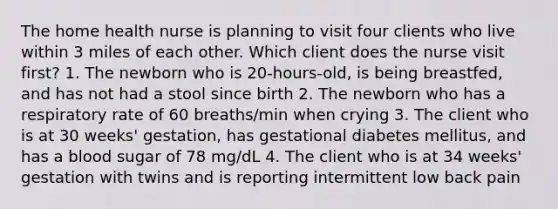 The home health nurse is planning to visit four clients who live within 3 miles of each other. Which client does the nurse visit first? 1. The newborn who is 20-hours-old, is being breastfed, and has not had a stool since birth 2. The newborn who has a respiratory rate of 60 breaths/min when crying 3. The client who is at 30 weeks' gestation, has gestational diabetes mellitus, and has a blood sugar of 78 mg/dL 4. The client who is at 34 weeks' gestation with twins and is reporting intermittent low back pain