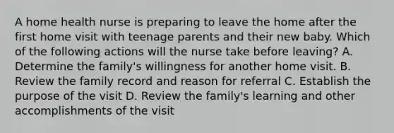 A home health nurse is preparing to leave the home after the first home visit with teenage parents and their new baby. Which of the following actions will the nurse take before leaving? A. Determine the family's willingness for another home visit. B. Review the family record and reason for referral C. Establish the purpose of the visit D. Review the family's learning and other accomplishments of the visit