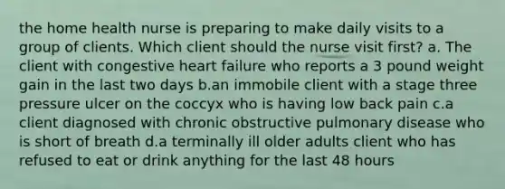 the home health nurse is preparing to make daily visits to a group of clients. Which client should the nurse visit first? a. The client with congestive heart failure who reports a 3 pound weight gain in the last two days b.an immobile client with a stage three pressure ulcer on the coccyx who is having low back pain c.a client diagnosed with chronic obstructive pulmonary disease who is short of breath d.a terminally ill older adults client who has refused to eat or drink anything for the last 48 hours