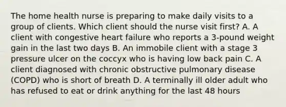 The home health nurse is preparing to make daily visits to a group of clients. Which client should the nurse visit first? A. A client with congestive heart failure who reports a 3-pound weight gain in the last two days B. An immobile client with a stage 3 pressure ulcer on the coccyx who is having low back pain C. A client diagnosed with chronic obstructive pulmonary disease (COPD) who is short of breath D. A terminally ill older adult who has refused to eat or drink anything for the last 48 hours