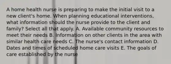 A home health nurse is preparing to make the initial visit to a new client's home. When planning educational interventions, what information should the nurse provide to the client and family? Select all that apply. A. Available community resources to meet their needs B. Information on other clients in the area with similar health care needs C. The nurse's contact information D. Dates and times of scheduled home care visits E. The goals of care established by the nurse