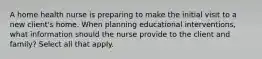 A home health nurse is preparing to make the initial visit to a new client's home. When planning educational interventions, what information should the nurse provide to the client and family? Select all that apply.