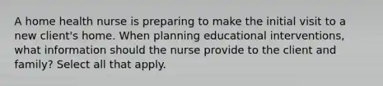 A home health nurse is preparing to make the initial visit to a new client's home. When planning educational interventions, what information should the nurse provide to the client and family? Select all that apply.