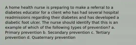 A home health nurse is preparing to make a referral to a diabetes educator for a client who has had several hospital readmissions regarding their diabetes and has developed a diabetic foot ulcer. The nurse should identify that this is an example of which of the following types of prevention? a. Primary prevention b. Secondary prevention c. Tertiary prevention d. Quaternary prevention