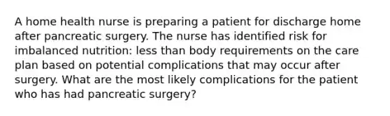 A home health nurse is preparing a patient for discharge home after pancreatic surgery. The nurse has identified risk for imbalanced nutrition: less than body requirements on the care plan based on potential complications that may occur after surgery. What are the most likely complications for the patient who has had pancreatic surgery?