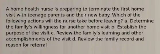 A home health nurse is preparing to terminate the first home visit with teenage parents and their new baby. Which of the following actions will the nurse take before leaving? a. Determine the family's willingness for another home visit b. Establish the purpose of the visit c. Review the family's learning and other accomplishments of the visit d. Review the family record and reason for referral