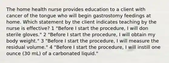 The home health nurse provides education to a client with cancer of the tongue who will begin gastrostomy feedings at home. Which statement by the client indicates teaching by the nurse is effective? 1 "Before I start the procedure, I will don sterile gloves." 2 "Before I start the procedure, I will obtain my body weight." 3 "Before I start the procedure, I will measure the residual volume." 4 "Before I start the procedure, I will instill one ounce (30 mL) of a carbonated liquid."