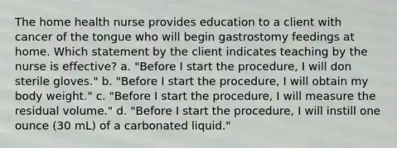 The home health nurse provides education to a client with cancer of the tongue who will begin gastrostomy feedings at home. Which statement by the client indicates teaching by the nurse is effective? a. "Before I start the procedure, I will don sterile gloves." b. "Before I start the procedure, I will obtain my body weight." c. "Before I start the procedure, I will measure the residual volume." d. "Before I start the procedure, I will instill one ounce (30 mL) of a carbonated liquid."