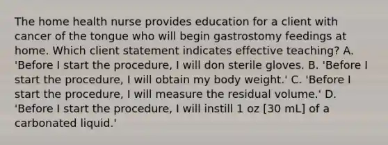 The home health nurse provides education for a client with cancer of the tongue who will begin gastrostomy feedings at home. Which client statement indicates effective teaching? A. 'Before I start the procedure, I will don sterile gloves. B. 'Before I start the procedure, I will obtain my body weight.' C. 'Before I start the procedure, I will measure the residual volume.' D. 'Before I start the procedure, I will instill 1 oz [30 mL] of a carbonated liquid.'