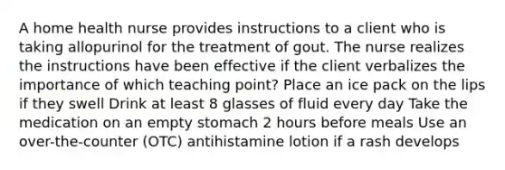 A home health nurse provides instructions to a client who is taking allopurinol for the treatment of gout. The nurse realizes the instructions have been effective if the client verbalizes the importance of which teaching point? Place an ice pack on the lips if they swell Drink at least 8 glasses of fluid every day Take the medication on an empty stomach 2 hours before meals Use an over-the-counter (OTC) antihistamine lotion if a rash develops