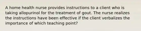 A home health nurse provides instructions to a client who is taking allopurinol for the treatment of gout. The nurse realizes the instructions have been effective if the client verbalizes the importance of which teaching point?