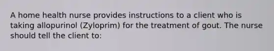 A home health nurse provides instructions to a client who is taking allopurinol (Zyloprim) for the treatment of gout. The nurse should tell the client to: