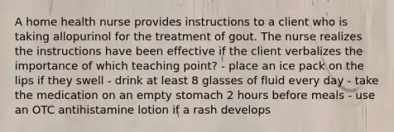 A home health nurse provides instructions to a client who is taking allopurinol for the treatment of gout. The nurse realizes the instructions have been effective if the client verbalizes the importance of which teaching point? - place an ice pack on the lips if they swell - drink at least 8 glasses of fluid every day - take the medication on an empty stomach 2 hours before meals - use an OTC antihistamine lotion if a rash develops