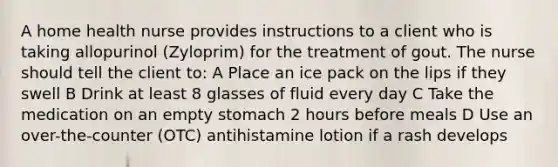 A home health nurse provides instructions to a client who is taking allopurinol (Zyloprim) for the treatment of gout. The nurse should tell the client to: A Place an ice pack on the lips if they swell B Drink at least 8 glasses of fluid every day C Take the medication on an empty stomach 2 hours before meals D Use an over-the-counter (OTC) antihistamine lotion if a rash develops