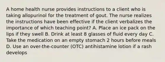 A home health nurse provides instructions to a client who is taking allopurinol for the treatment of gout. The nurse realizes the instructions have been effective if the client verbalizes the importance of which teaching point? A. Place an ice pack on the lips if they swell B. Drink at least 8 glasses of fluid every day C. Take the medication on an empty stomach 2 hours before meals D. Use an over-the-counter (OTC) antihistamine lotion if a rash develops