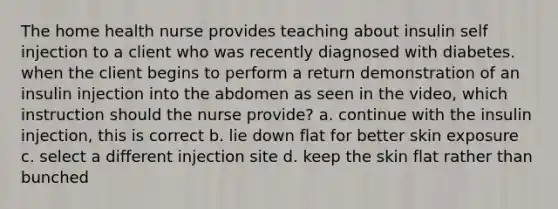 The home health nurse provides teaching about insulin self injection to a client who was recently diagnosed with diabetes. when the client begins to perform a return demonstration of an insulin injection into the abdomen as seen in the video, which instruction should the nurse provide? a. continue with the insulin injection, this is correct b. lie down flat for better skin exposure c. select a different injection site d. keep the skin flat rather than bunched