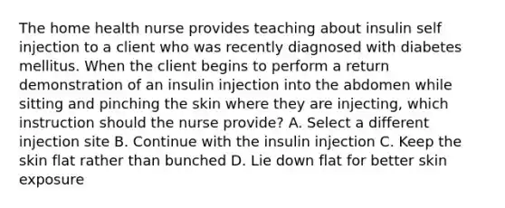 The home health nurse provides teaching about insulin self injection to a client who was recently diagnosed with diabetes mellitus. When the client begins to perform a return demonstration of an insulin injection into the abdomen while sitting and pinching the skin where they are injecting, which instruction should the nurse provide? A. Select a different injection site B. Continue with the insulin injection C. Keep the skin flat rather than bunched D. Lie down flat for better skin exposure