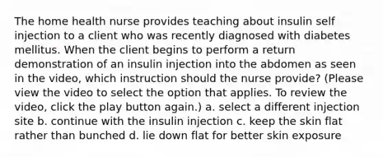 The home health nurse provides teaching about insulin self injection to a client who was recently diagnosed with diabetes mellitus. When the client begins to perform a return demonstration of an insulin injection into the abdomen as seen in the video, which instruction should the nurse provide? (Please view the video to select the option that applies. To review the video, click the play button again.) a. select a different injection site b. continue with the insulin injection c. keep the skin flat rather than bunched d. lie down flat for better skin exposure