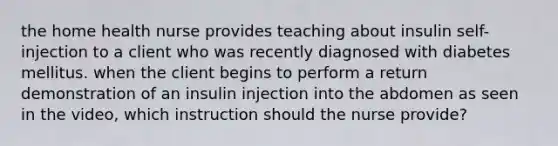 the home health nurse provides teaching about insulin self-injection to a client who was recently diagnosed with diabetes mellitus. when the client begins to perform a return demonstration of an insulin injection into the abdomen as seen in the video, which instruction should the nurse provide?