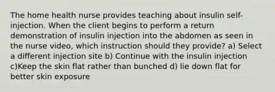 The home health nurse provides teaching about insulin self-injection. When the client begins to perform a return demonstration of insulin injection into the abdomen as seen in the nurse video, which instruction should they provide? a) Select a different injection site b) Continue with the insulin injection c)Keep the skin flat rather than bunched d) lie down flat for better skin exposure